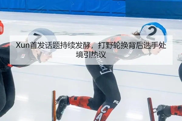 Xun首发话题持续发酵，打野轮换背后选手处境引热议